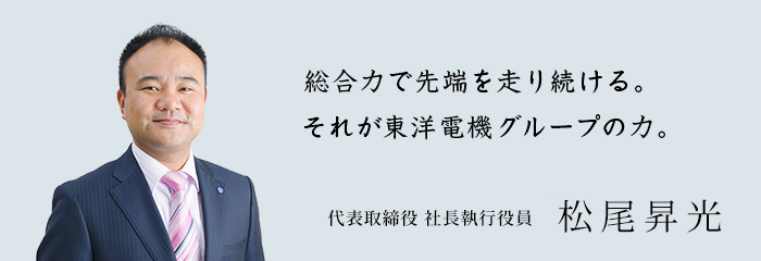 総合力で先端を走り続ける。それが東洋電機企業グループの力。代表取締役社長　松尾昇光